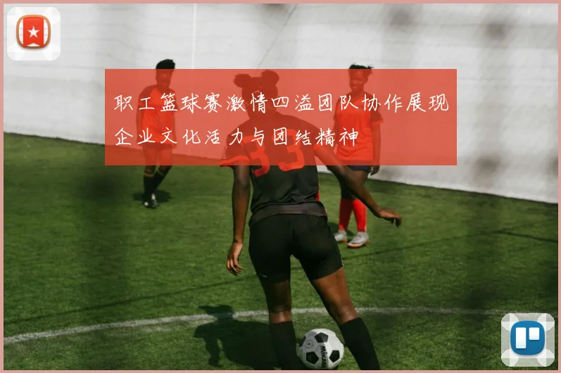 职工篮球赛激情四溢团队协作展现企业文化活力与团结精神