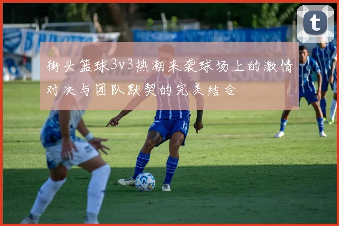 街头篮球3v3热潮来袭球场上的激情对决与团队默契的完美结合