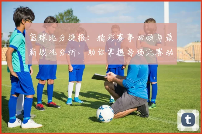 篮球比分捷报：精彩赛事回顾与最新战况分析，助你掌握每场比赛动态