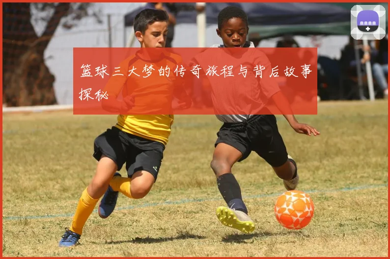 篮球三大梦的传奇旅程与背后故事探秘