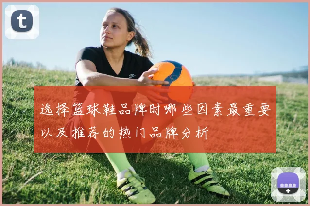 选择篮球鞋品牌时哪些因素最重要以及推荐的热门品牌分析