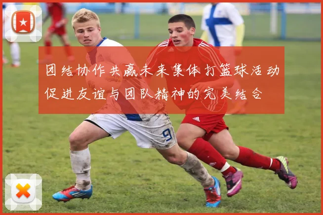 团结协作共赢未来集体打篮球活动促进友谊与团队精神的完美结合