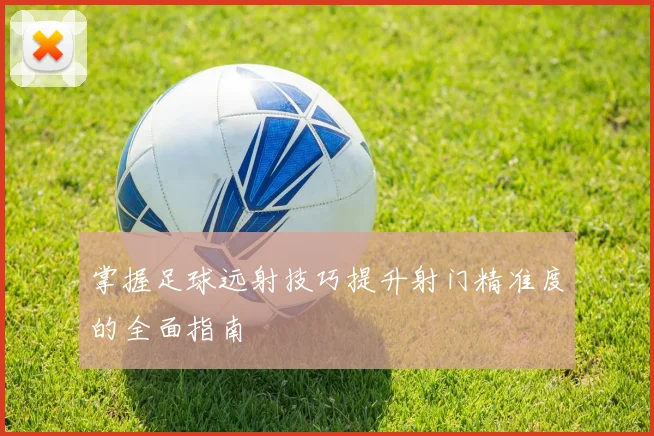 掌握足球远射技巧提升射门精准度的全面指南