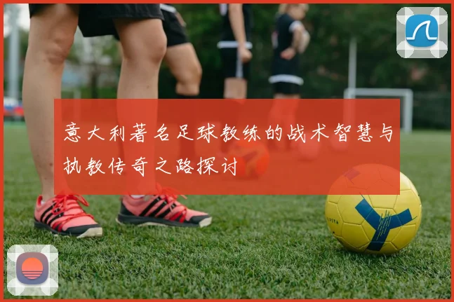 意大利著名足球教练的战术智慧与执教传奇之路探讨
