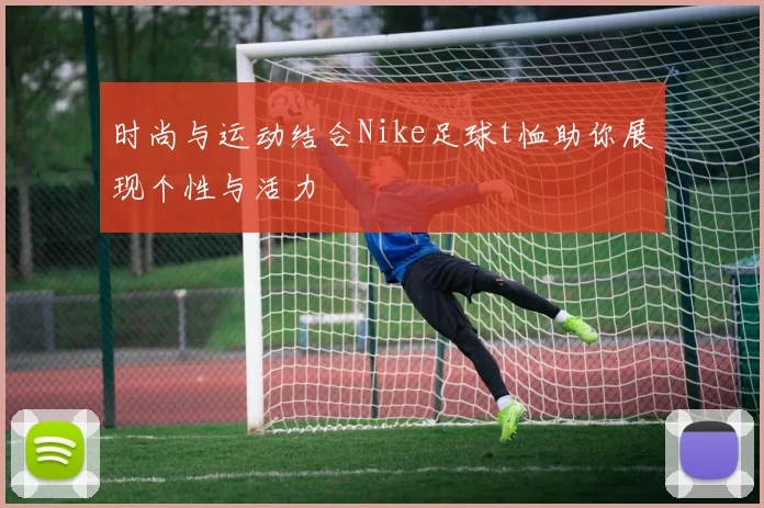 时尚与运动结合Nike足球t恤助你展现个性与活力