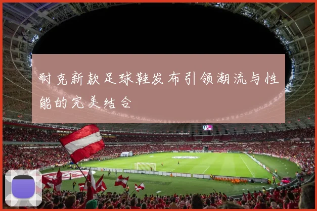 耐克新款足球鞋发布引领潮流与性能的完美结合