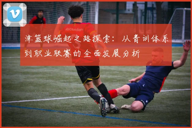 津篮球崛起之路探索：从青训体系到职业联赛的全面发展分析