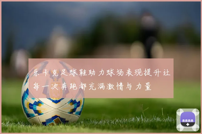 乐卡克足球鞋助力球场表现提升让每一次奔跑都充满激情与力量