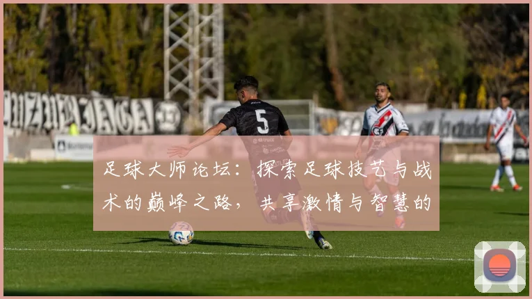 足球大师论坛：探索足球技艺与战术的巅峰之路，共享激情与智慧的交流平台