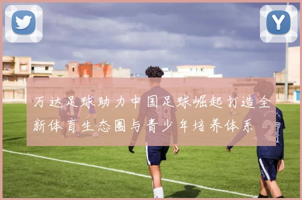万达足球助力中国足球崛起打造全新体育生态圈与青少年培养体系